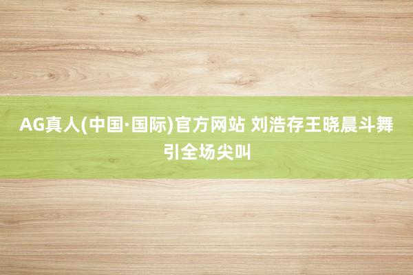 AG真人(中国·国际)官方网站 刘浩存王晓晨斗舞引全场尖叫