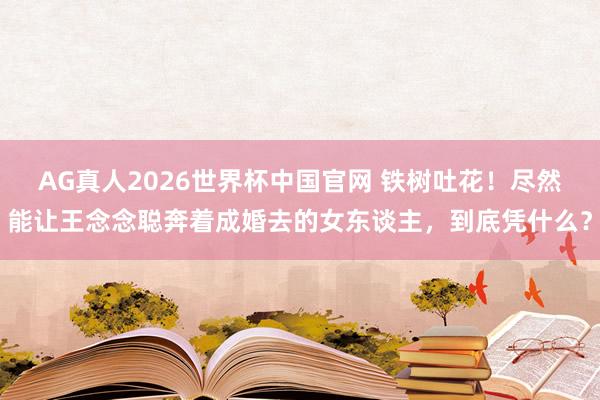 AG真人2026世界杯中国官网 铁树吐花！尽然能让王念念聪奔着成婚去的女东谈主，到底凭什么？