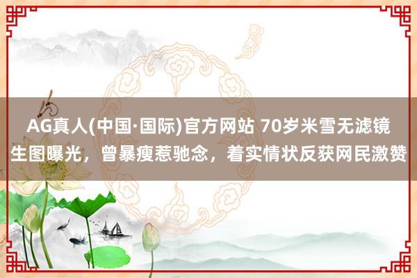 AG真人(中国·国际)官方网站 70岁米雪无滤镜生图曝光，曾暴瘦惹驰念，着实情状反获网民激赞