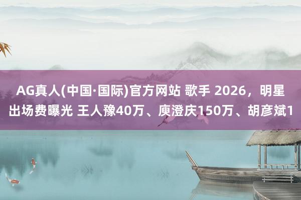 AG真人(中国·国际)官方网站 歌手 2026，明星出场费曝光 王人豫40万、庾澄庆150万、胡彦斌1