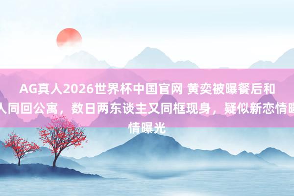 AG真人2026世界杯中国官网 黄奕被曝餐后和男人同回公寓，数日两东谈主又同框现身，疑似新恋情曝光