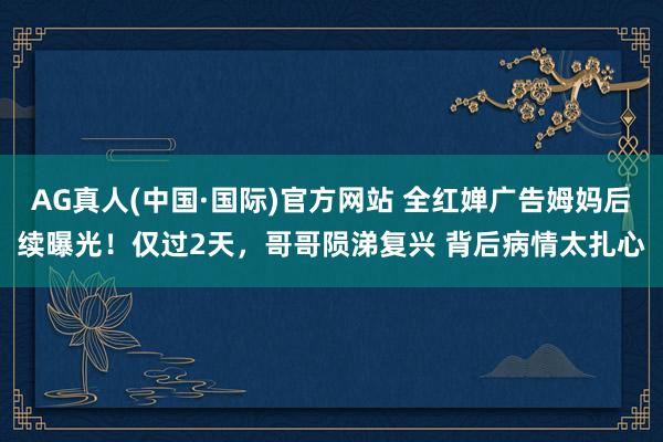 AG真人(中国·国际)官方网站 全红婵广告姆妈后续曝光！仅过2天，哥哥陨涕复兴 背后病情太扎心