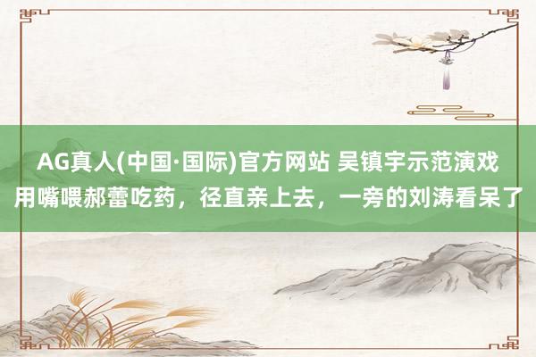 AG真人(中国·国际)官方网站 吴镇宇示范演戏用嘴喂郝蕾吃药，径直亲上去，一旁的刘涛看呆了