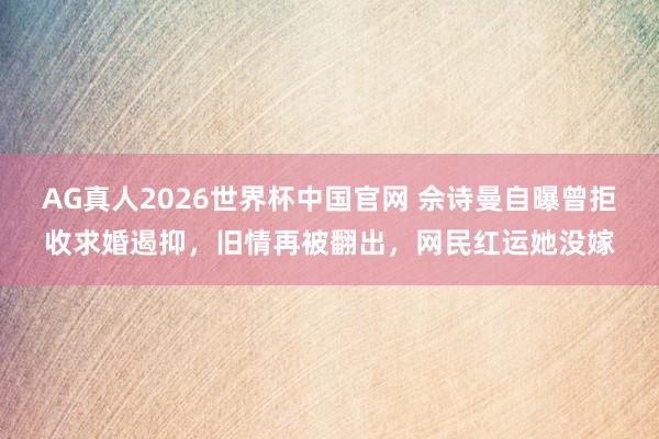 AG真人2026世界杯中国官网 佘诗曼自曝曾拒收求婚遏抑，旧情再被翻出，网民红运她没嫁