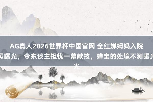 AG真人2026世界杯中国官网 全红婵姆妈入院照曝光，令东谈主担忧一幕献技，婵宝的处境不测曝光