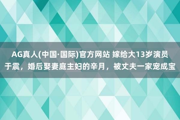AG真人(中国·国际)官方网站 嫁给大13岁演员于震，婚后娶妻庭主妇的辛月，被丈夫一家宠成宝