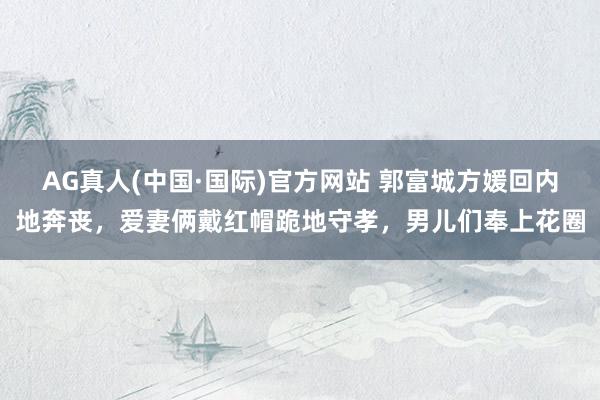 AG真人(中国·国际)官方网站 郭富城方媛回内地奔丧，爱妻俩戴红帽跪地守孝，男儿们奉上花圈