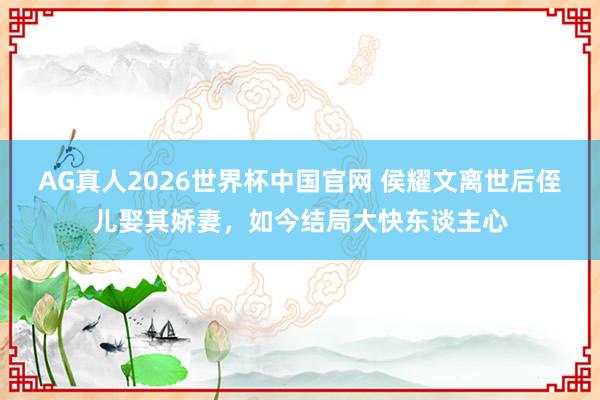 AG真人2026世界杯中国官网 侯耀文离世后侄儿娶其娇妻，如今结局大快东谈主心
