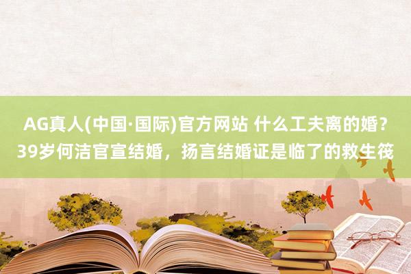 AG真人(中国·国际)官方网站 什么工夫离的婚？39岁何洁官宣结婚，扬言结婚证是临了的救生筏