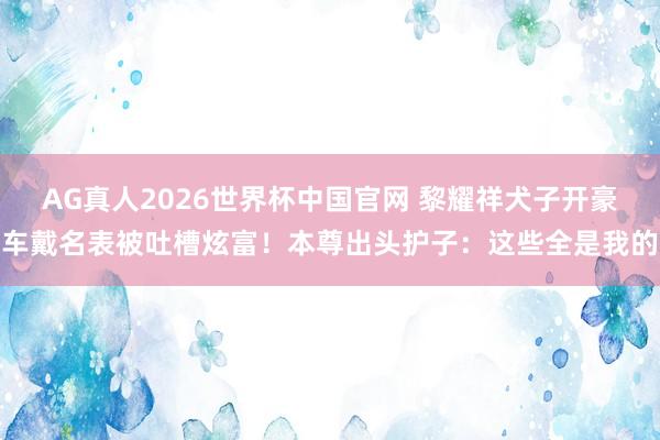 AG真人2026世界杯中国官网 黎耀祥犬子开豪车戴名表被吐槽炫富！本尊出头护子：这些全是我的