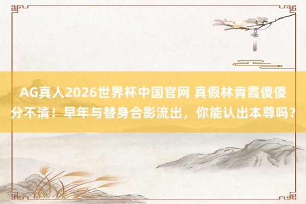 AG真人2026世界杯中国官网 真假林青霞傻傻分不清！早年与替身合影流出，你能认出本尊吗？