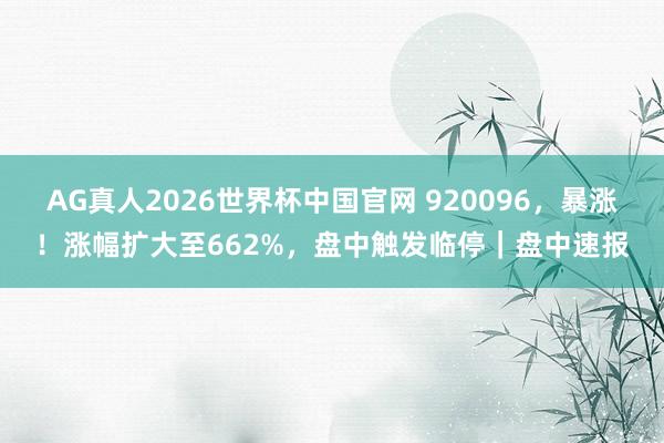 AG真人2026世界杯中国官网 920096，暴涨！涨幅扩大至662%，盘中触发临停｜盘中速报