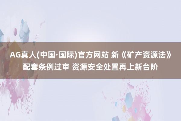 AG真人(中国·国际)官方网站 新《矿产资源法》配套条例过审 资源安全处置再上新台阶