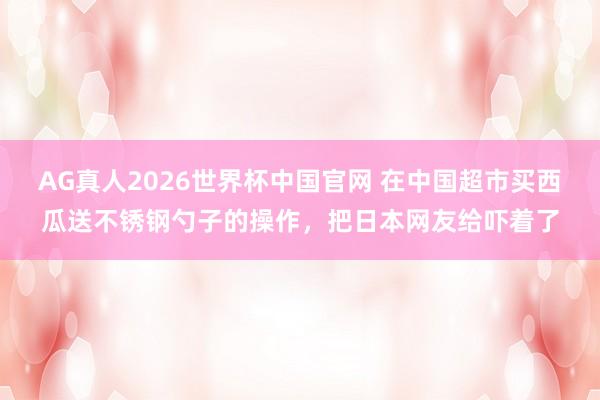 AG真人2026世界杯中国官网 在中国超市买西瓜送不锈钢勺子的操作，把日本网友给吓着了
