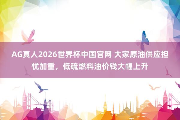 AG真人2026世界杯中国官网 大家原油供应担忧加重，低硫燃料油价钱大幅上升