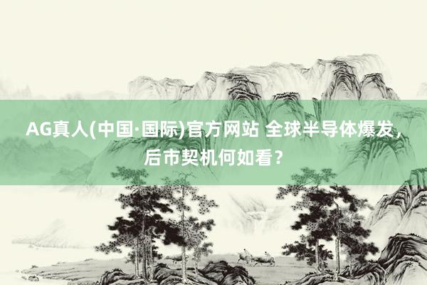 AG真人(中国·国际)官方网站 全球半导体爆发，后市契机何如看？