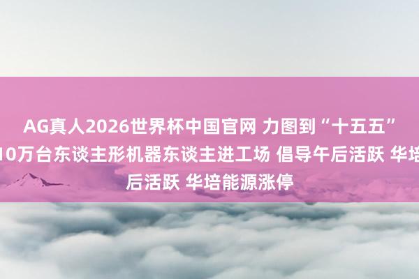 AG真人2026世界杯中国官网 力图到“十五五”末，鞭策10万台东谈主形机器东谈主进工场 倡导午后活跃 华培能源涨停