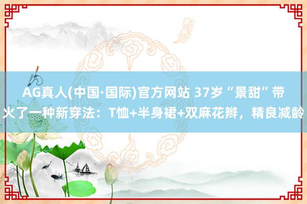 AG真人(中国·国际)官方网站 37岁“景甜”带火了一种新穿法：T恤+半身裙+双麻花辫，精良减龄