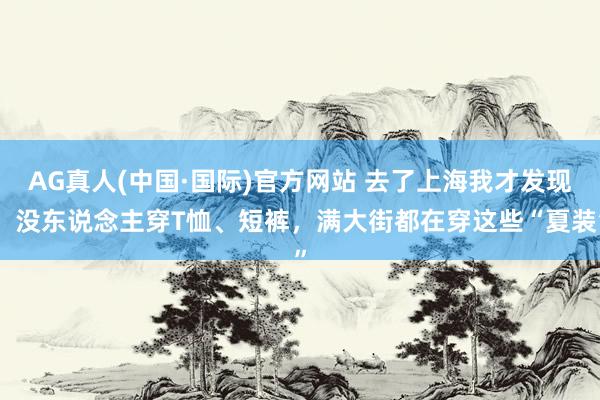 AG真人(中国·国际)官方网站 去了上海我才发现：没东说念主穿T恤、短裤，满大街都在穿这些“夏装”