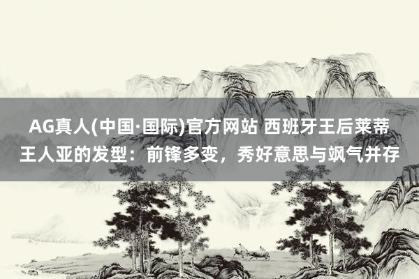 AG真人(中国·国际)官方网站 西班牙王后莱蒂王人亚的发型：前锋多变，秀好意思与飒气并存
