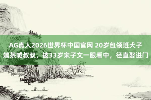 AG真人2026世界杯中国官网 20岁包领班犬子端茶喊叔叔，被33岁宋子文一眼看中，径直娶进门