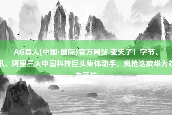 AG真人(中国·国际)官方网站 变天了！字节、腾讯、阿里三大中国科技巨头集体动手，疯抢这款华为芯片