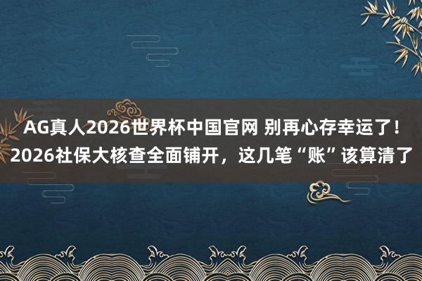 AG真人2026世界杯中国官网 别再心存幸运了！2026社保大核查全面铺开，这几笔“账”该算清了