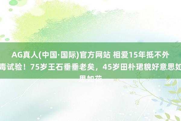 AG真人(中国·国际)官方网站 相爱15年抵不外阴毒试验！75岁王石垂垂老矣，45岁田朴珺貌好意思如花