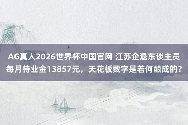 AG真人2026世界杯中国官网 江苏企退东谈主员每月待业金13857元，天花板数字是若何酿成的？