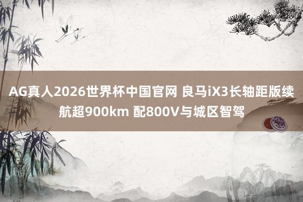 AG真人2026世界杯中国官网 良马iX3长轴距版续航超900km 配800V与城区智驾
