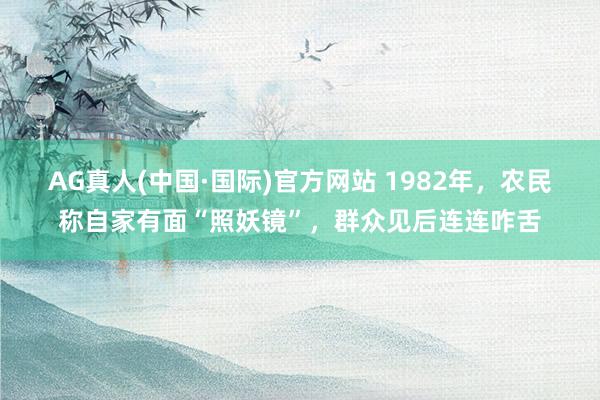 AG真人(中国·国际)官方网站 1982年，农民称自家有面“照妖镜”，群众见后连连咋舌