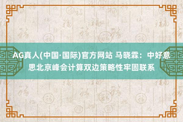 AG真人(中国·国际)官方网站 马晓霖：中好意思北京峰会计算双边策略性牢固联系