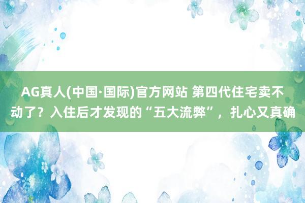 AG真人(中国·国际)官方网站 第四代住宅卖不动了？入住后才发现的“五大流弊”，扎心又真确