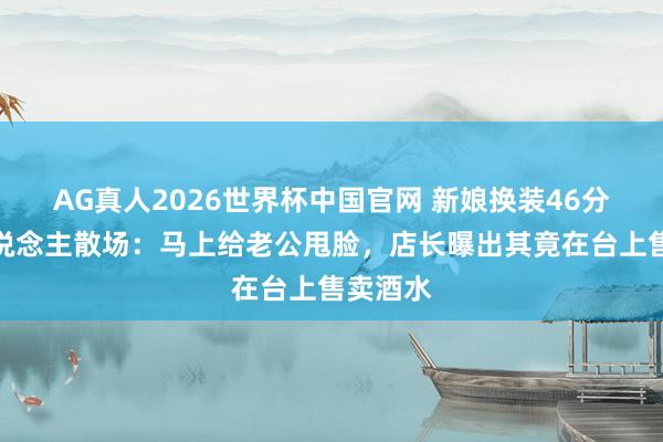 AG真人2026世界杯中国官网 新娘换装46分钟客东说念主散场：马上给老公甩脸，店长曝出其竟在台上售卖酒水
