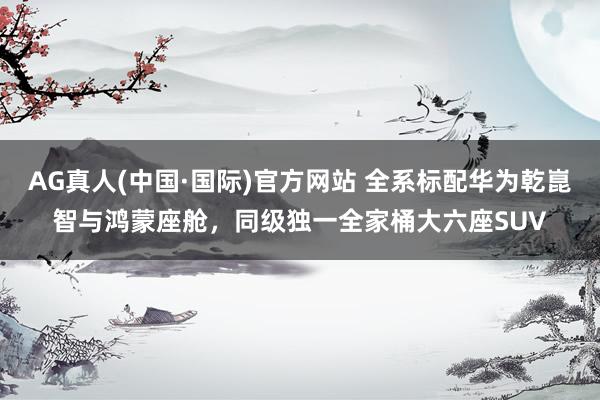AG真人(中国·国际)官方网站 全系标配华为乾崑智与鸿蒙座舱，同级独一全家桶大六座SUV