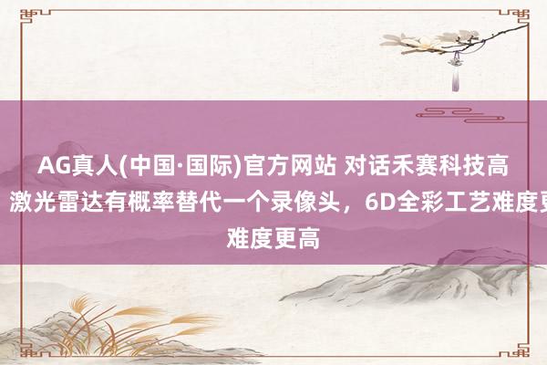 AG真人(中国·国际)官方网站 对话禾赛科技高管：激光雷达有概率替代一个录像头，6D全彩工艺难度更高