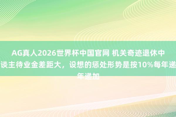 AG真人2026世界杯中国官网 机关奇迹退休中东谈主待业金差距大，设想的惩处形势是按10%每年递加
