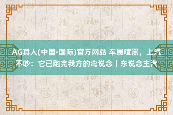 AG真人(中国·国际)官方网站 车展喧嚣，上汽不吵：它已跑完我方的弯说念丨东说念主汽