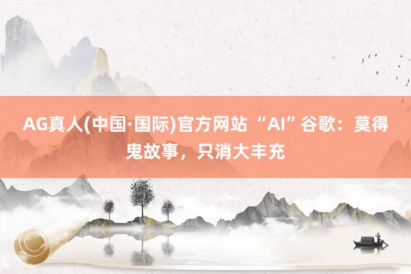 AG真人(中国·国际)官方网站 “AI”谷歌：莫得鬼故事，只消大丰充