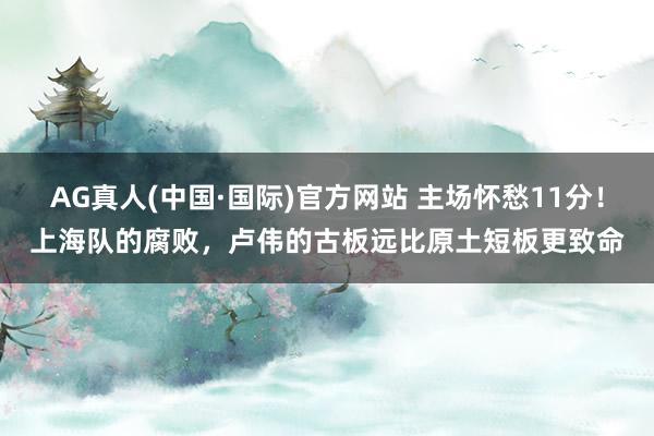 AG真人(中国·国际)官方网站 主场怀愁11分！上海队的腐败，卢伟的古板远比原土短板更致命