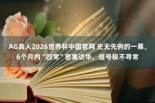 AG真人2026世界杯中国官网 史无先例的一幕，6个月内“四常”密集访华，信号极不寻常