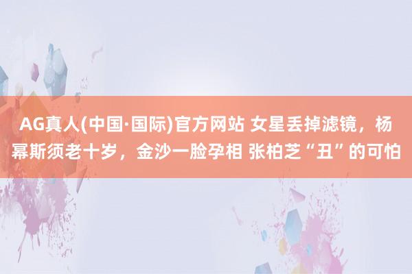 AG真人(中国·国际)官方网站 女星丢掉滤镜，杨幂斯须老十岁，金沙一脸孕相 张柏芝“丑”的可怕