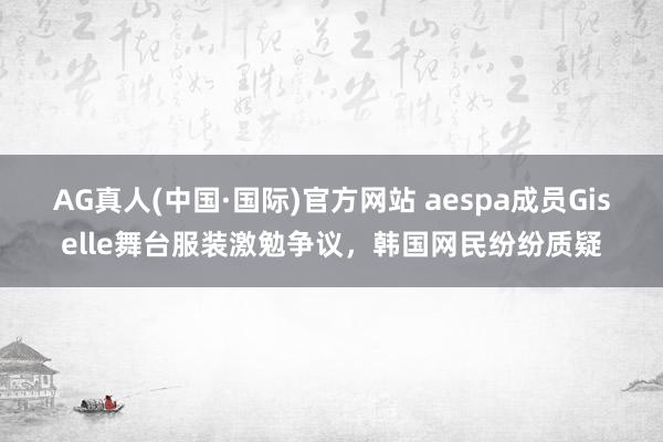 AG真人(中国·国际)官方网站 aespa成员Giselle舞台服装激勉争议，韩国网民纷纷质疑