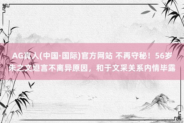 AG真人(中国·国际)官方网站 不再守秘！56岁朱之文坦言不离异原因，和于文采关系内情毕露
