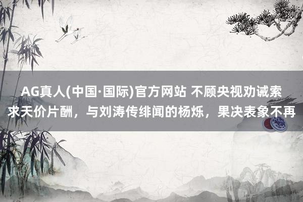 AG真人(中国·国际)官方网站 不顾央视劝诫索求天价片酬，与刘涛传绯闻的杨烁，果决表象不再