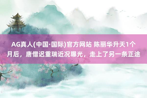 AG真人(中国·国际)官方网站 陈丽华升天1个月后，唐僧迟重瑞近况曝光，走上了另一条正途