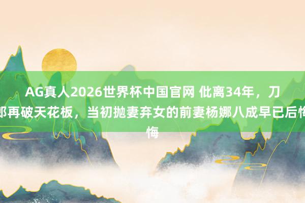 AG真人2026世界杯中国官网 仳离34年，刀郎再破天花板，当初抛妻弃女的前妻杨娜八成早已后悔