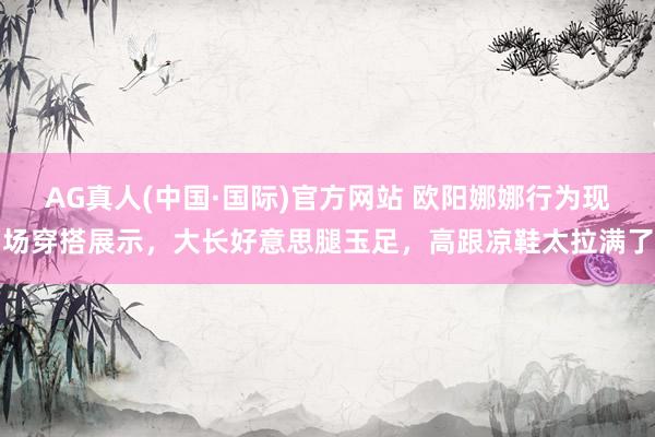 AG真人(中国·国际)官方网站 欧阳娜娜行为现场穿搭展示，大长好意思腿玉足，高跟凉鞋太拉满了