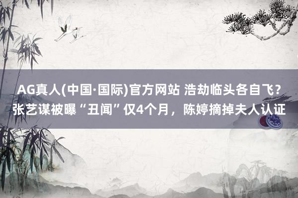 AG真人(中国·国际)官方网站 浩劫临头各自飞？张艺谋被曝“丑闻”仅4个月，陈婷摘掉夫人认证