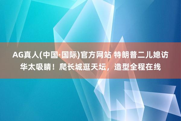 AG真人(中国·国际)官方网站 特朗普二儿媳访华太吸睛！爬长城逛天坛，造型全程在线